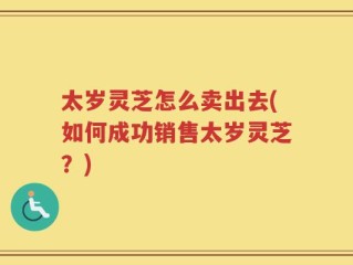 太岁灵芝怎么卖出去(如何成功销售太岁灵芝？)