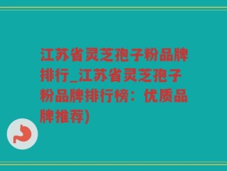 江苏省灵芝孢子粉品牌排行_江苏省灵芝孢子粉品牌排行榜：优质品牌推荐)