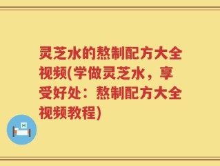 灵芝水的熬制配方大全视频(学做灵芝水，享受好处：熬制配方大全视频教程)