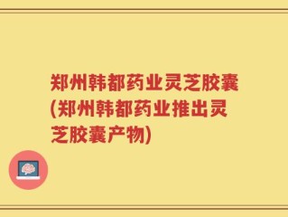 郑州韩都药业灵芝胶囊(郑州韩都药业推出灵芝胶囊产物)