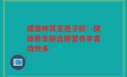 康道神灵芝孢子粉：健康养生新选择营养丰富功效多