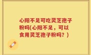 心阳不足可吃灵芝孢子粉吗(心阳不足,可以食用灵芝孢子粉吗?)