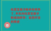 吃灵芝孢子粉半年怀孕了_半年内吃灵芝孢子粉成功怀孕：自然疗法的奇迹