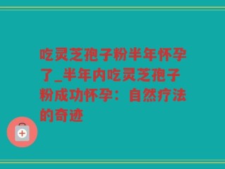 吃灵芝孢子粉半年怀孕了_半年内吃灵芝孢子粉成功怀孕：自然疗法的奇迹