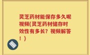 灵芝药材能保存多久呢视频(灵芝药材储存时效性有多长？视频解答！)