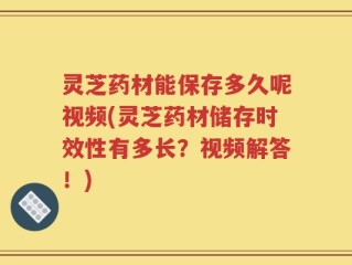 灵芝药材能保存多久呢视频(灵芝药材储存时效性有多长？视频解答！)