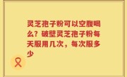 灵芝孢子粉可以空腹喝么？破壁灵芝孢子粉每天服用几次，每次服多少