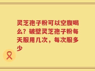 灵芝孢子粉可以空腹喝么？破壁灵芝孢子粉每天服用几次，每次服多少