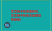 灵芝孢子粉需要停吗_灵芝孢子粉是否需要暂停使用？