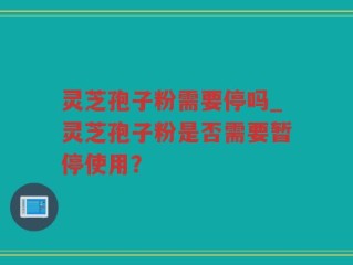 灵芝孢子粉需要停吗_灵芝孢子粉是否需要暂停使用？