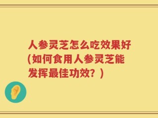 人参灵芝怎么吃效果好(如何食用人参灵芝能发挥最佳功效？)