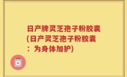 日产牌灵芝孢子粉胶囊(日产灵芝孢子粉胶囊：为身体加护)