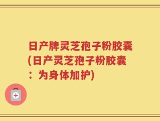 日产牌灵芝孢子粉胶囊(日产灵芝孢子粉胶囊：为身体加护)