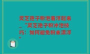 灵芝孢子粉泡着浮起来_“灵芝孢子粉冲泡技巧：如何避免粉末漂浮”