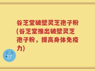 谷芝堂破壁灵芝孢子粉(谷芝堂推出破壁灵芝孢子粉，提高身体免疫力)