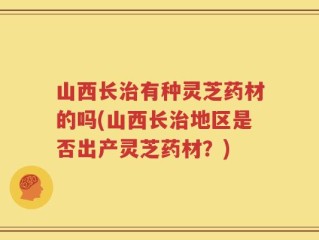 山西长治有种灵芝药材的吗(山西长治地区是否出产灵芝药材？)