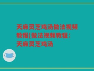天麻灵芝鸡汤做法视频教程(做法视频教程：天麻灵芝鸡汤