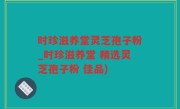 时珍滋养堂灵芝孢子粉_时珍滋养堂 精选灵芝孢子粉 佳品)
