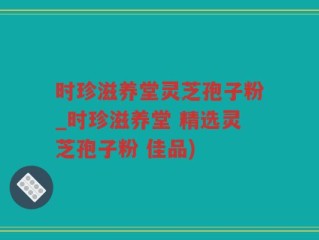 时珍滋养堂灵芝孢子粉_时珍滋养堂 精选灵芝孢子粉 佳品)