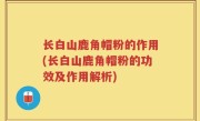 长白山鹿角帽粉的作用(长白山鹿角帽粉的功效及作用解析)