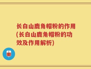 长白山鹿角帽粉的作用(长白山鹿角帽粉的功效及作用解析)