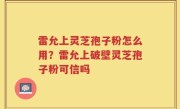 雷允上灵芝孢子粉怎么用？雷允上破壁灵芝孢子粉可信吗