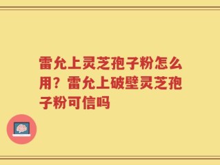 雷允上灵芝孢子粉怎么用？雷允上破壁灵芝孢子粉可信吗