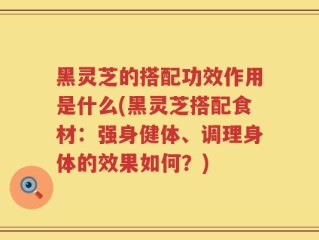黑灵芝的搭配功效作用是什么(黑灵芝搭配食材：强身健体、调理身体的效果如何？)