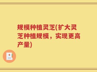 规模种植灵芝(扩大灵芝种植规模，实现更高产量)