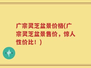 广宗灵芝盆景价格(广宗灵芝盆景售价，惊人性价比！)