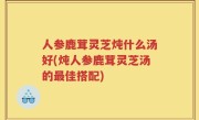人参鹿茸灵芝炖什么汤好(炖人参鹿茸灵芝汤的最佳搭配)