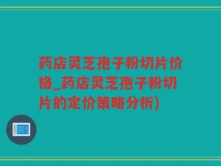 药店灵芝孢子粉切片价格_药店灵芝孢子粉切片的定价策略分析)