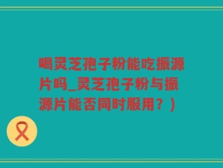 喝灵芝孢子粉能吃振源片吗_灵芝孢子粉与振源片能否同时服用？)
