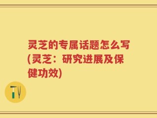 灵芝的专属话题怎么写(灵芝：研究进展及保健功效)