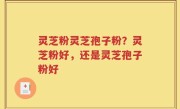 灵芝粉灵芝孢子粉？灵芝粉好，还是灵芝孢子粉好