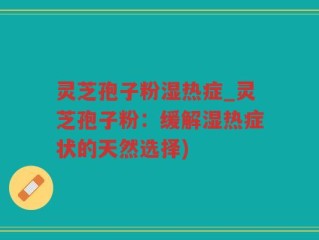 灵芝孢子粉湿热症_灵芝孢子粉：缓解湿热症状的天然选择)