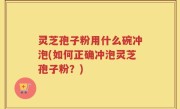 灵芝孢子粉用什么碗冲泡(如何正确冲泡灵芝孢子粉？)