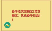 备孕吃灵芝糖浆(灵芝糖浆：优选备孕佳品！)