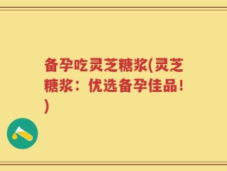 备孕吃灵芝糖浆(灵芝糖浆：优选备孕佳品！)