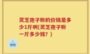 灵芝孢子粉的价钱是多少1斤啊(灵芝孢子粉一斤多少钱？)