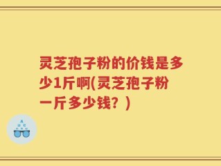 灵芝孢子粉的价钱是多少1斤啊(灵芝孢子粉一斤多少钱？)
