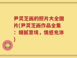 尹灵芝画的照片大全图片(尹灵芝画作品全集：细腻意境，情感充沛)