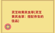灵芝和黄芪虫草(灵芝黄芪虫草：搭配养生的佳品)