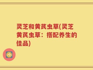 灵芝和黄芪虫草(灵芝黄芪虫草：搭配养生的佳品)