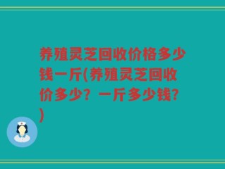 养殖灵芝回收价格多少钱一斤(养殖灵芝回收价多少？一斤多少钱？)