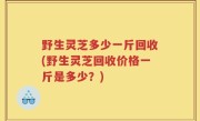 野生灵芝多少一斤回收(野生灵芝回收价格一斤是多少？)