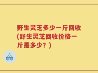 野生灵芝多少一斤回收(野生灵芝回收价格一斤是多少？)
