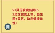 51灵芝胶囊新闻(51灵芝胶囊上市，益生菌+灵芝，助您健康无忧)