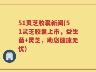 51灵芝胶囊新闻(51灵芝胶囊上市，益生菌+灵芝，助您健康无忧)