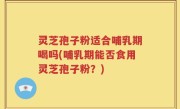 灵芝孢子粉适合哺乳期喝吗(哺乳期能否食用灵芝孢子粉？)